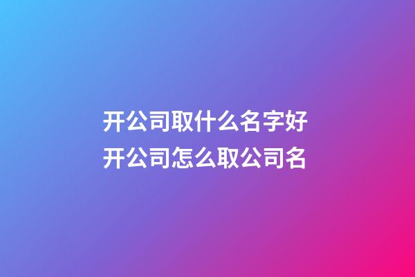 开公司取什么名字好 开公司怎么取公司名-第1张-公司起名-玄机派